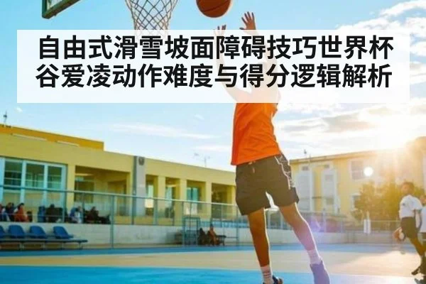 自由式滑雪坡面障碍技巧世界杯 谷爱凌动作难度与得分逻辑解析